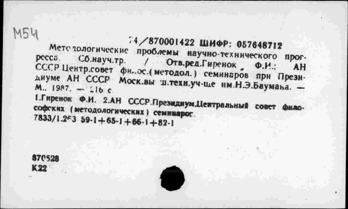 ﻿Ч	74/870001422 ШИФР: 057648712
Метстологическис проблемы научно-технического прогресса Сб.науч.тр. / Отв.ред.Гиренок ж Ф.И.; АН СССР Иентр.совет фи..ос.( методол. ) семинаров при Президиуме АН СССР Моск.вы я.техн.уч-ще им.Н.Э.Баумана. — М.. 1937. - Lib С
(.Гиренок Ф.И. 2.АН СССР.ПргзмдиумЛеитральный совет философских (методологических) семинарог
7833/1.2*3 59-I+65-I+66-I+82-I
870528 К22